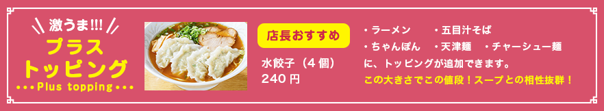 プラストッピング　店長おすすめ 水餃子（４個）220円　・ラーメン・五目汁そば・ちゃんぽん・天津麺・チャーシュー麺　に、トッピングが追加できます。この大きさでこの値段！スープとの相性抜群！